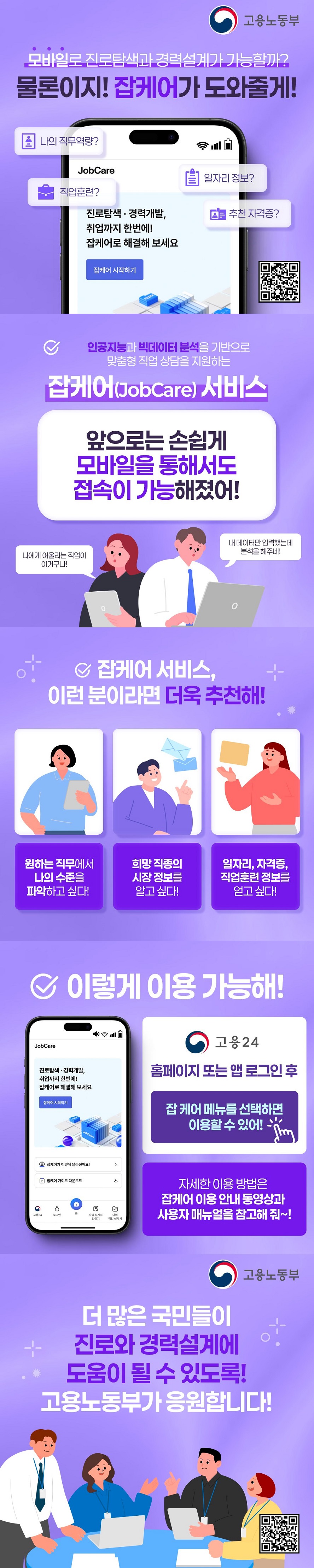 모바일로 진로탐색과 경력설계가 가능할까? 물론이지! 잡케어가 도와줄게! 나의 직무역량? 직업훈련? 일자리 정보? 추천 자격증? 진로탐색 경력개발, 취업까지 한번에! 잡케어로 해결해 보세요 (고용노동부) 인공지능과 빅데이터 분석을 기반으로 맞춤형 직업 상담을 지원하는 잡케어(JobCare) 서비스. 앞으로는 손쉽게 모바일을 통해서도 접속이 가능해졌어! 나에게 어울리는 직업이 이거구나! 내 데이터만 입력했는데 분석을 해주네! ■ 잡케어 서비스, 이런 분이라면 더욱 추천해! - 원하는 직무에서 나의 수준을 파악하고 싶다! - 희망 직종의 시장 정보를 알고 싶다! - 일자리, 자격증, 직업훈련 정보를 얻고 싶다! ■ 이렇게 이용 가능해! - 고용24 홈페이지 또는 앱 로그인 후 잡케어 메뉴를 선택하면 이용할 수 있어! - 자세한 이용 방법은 잡케어 이용 안내 동영상과 사용자 매뉴얼을 참고해 줘~! 더 많은 국민들이 진로와 경력설계에 도움이 될 수 있도록! 고용노동부가 응원합니다!
